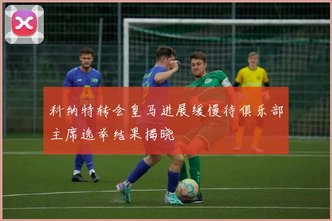 科纳特转会皇马进展缓慢待俱乐部主席选举结果揭晓
