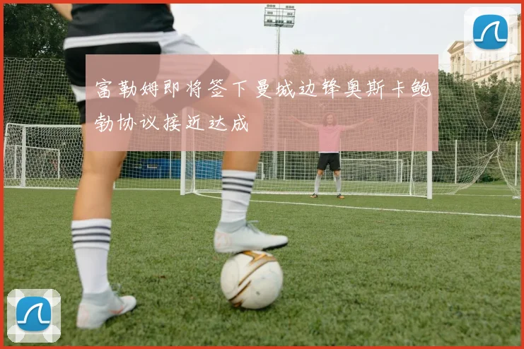 富勒姆即将签下曼城边锋奥斯卡鲍勃协议接近达成