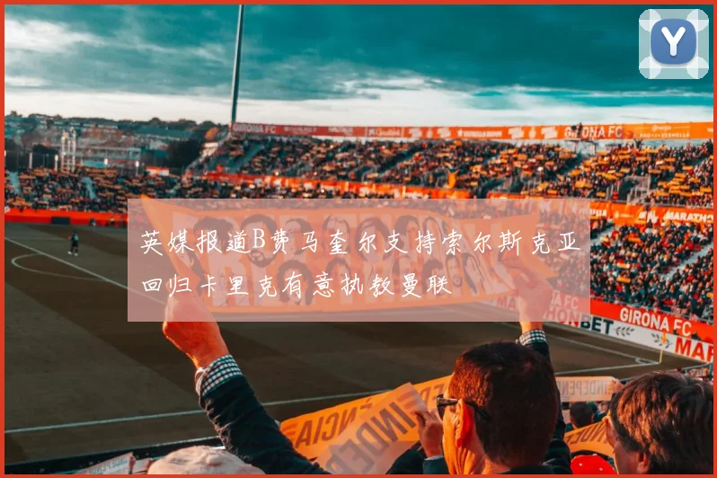 英媒报道B费马奎尔支持索尔斯克亚回归卡里克有意执教曼联