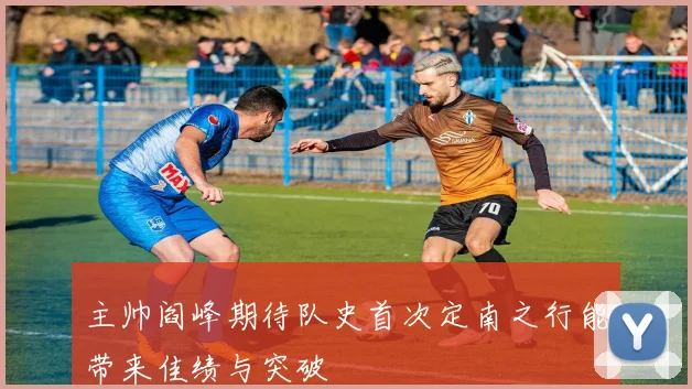 主帅阎峰期待队史首次定南之行能带来佳绩与突破