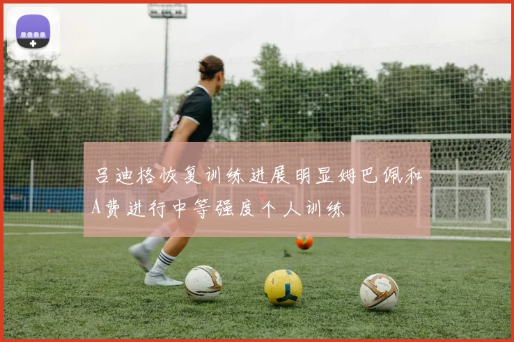 吕迪格恢复训练进展明显姆巴佩和A费进行中等强度个人训练