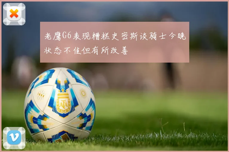 老鹰G6表现糟糕史密斯谈骑士今晚状态不佳但有所改善