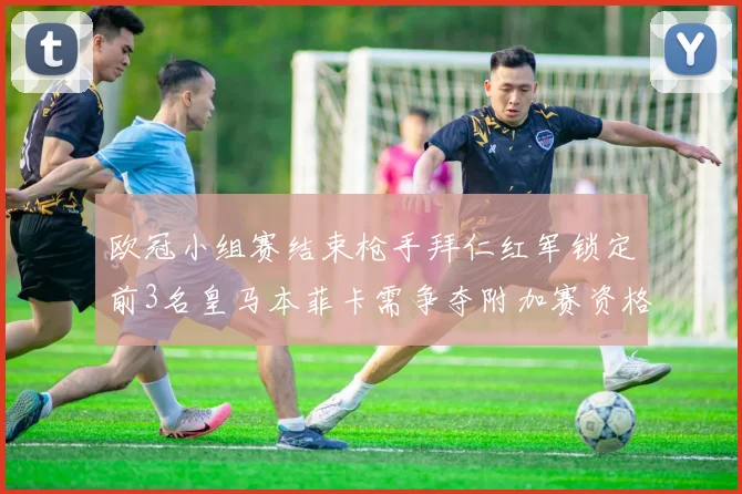 欧冠小组赛结束枪手拜仁红军锁定前3名皇马本菲卡需争夺附加赛资格