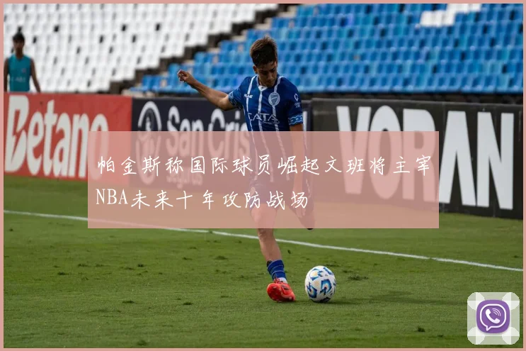 帕金斯称国际球员崛起文班将主宰NBA未来十年攻防战场