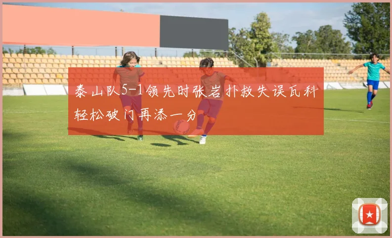 泰山队5-1领先时张岩扑救失误瓦科轻松破门再添一分