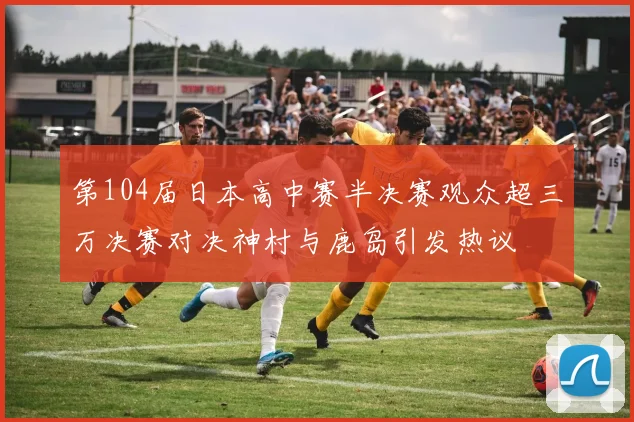 第104届日本高中赛半决赛观众超三万决赛对决神村与鹿岛引发热议