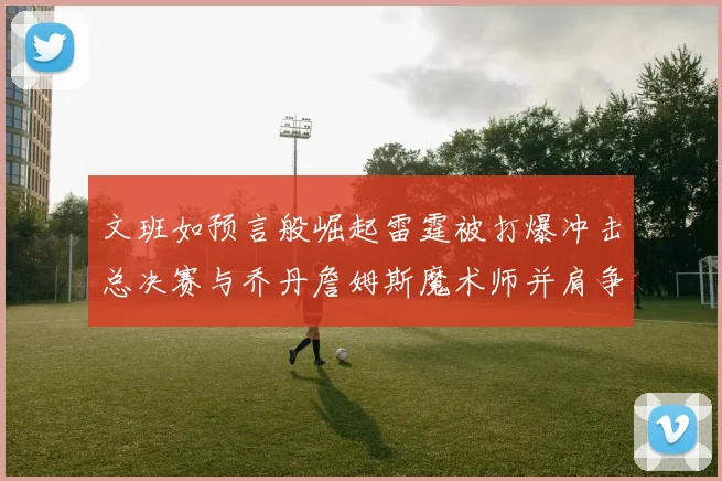 文班如预言般崛起雷霆被打爆冲击总决赛与乔丹詹姆斯魔术师并肩争首冠