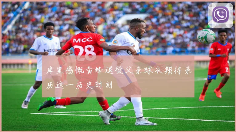 库里感慨黄蜂退役父亲球衣期待亲历这一历史时刻