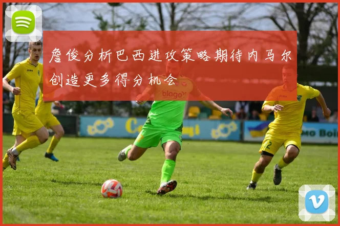 詹俊分析巴西进攻策略期待内马尔创造更多得分机会