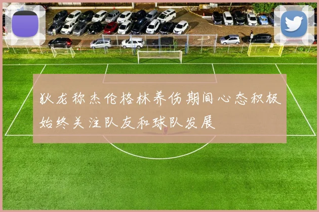 狄龙称杰伦格林养伤期间心态积极始终关注队友和球队发展