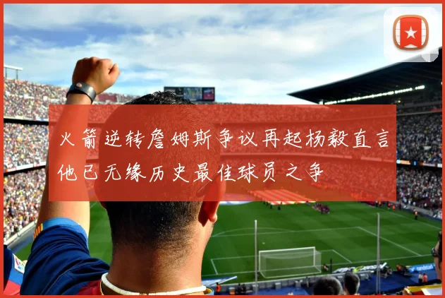 火箭逆转詹姆斯争议再起杨毅直言他已无缘历史最佳球员之争