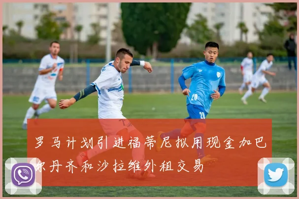 罗马计划引进福蒂尼拟用现金加巴尔丹齐和沙拉维外租交易