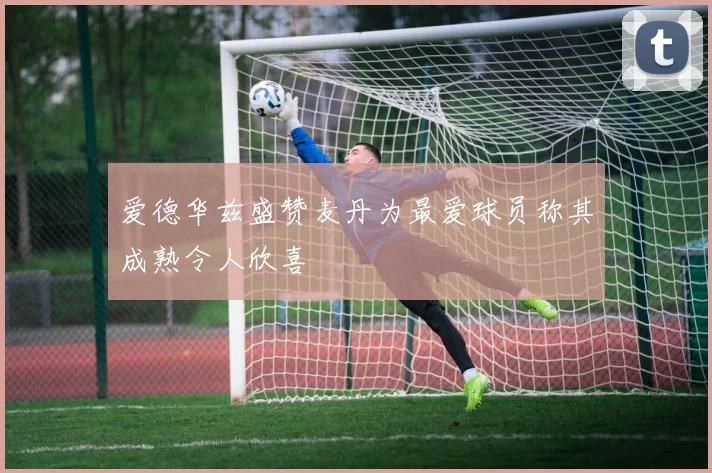 爱德华兹盛赞麦丹为最爱球员称其成熟令人欣喜