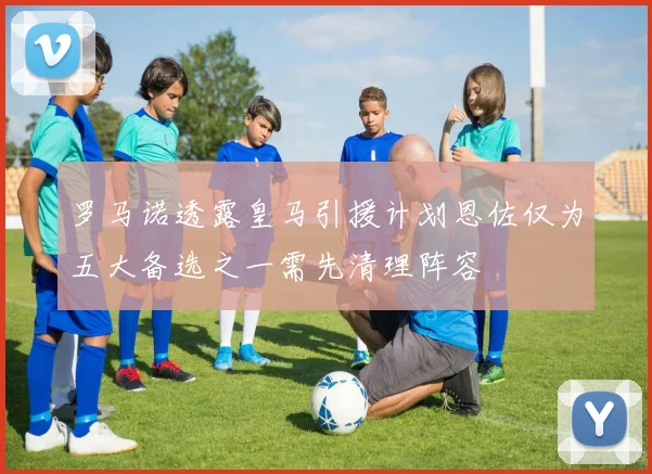 罗马诺透露皇马引援计划恩佐仅为五大备选之一需先清理阵容