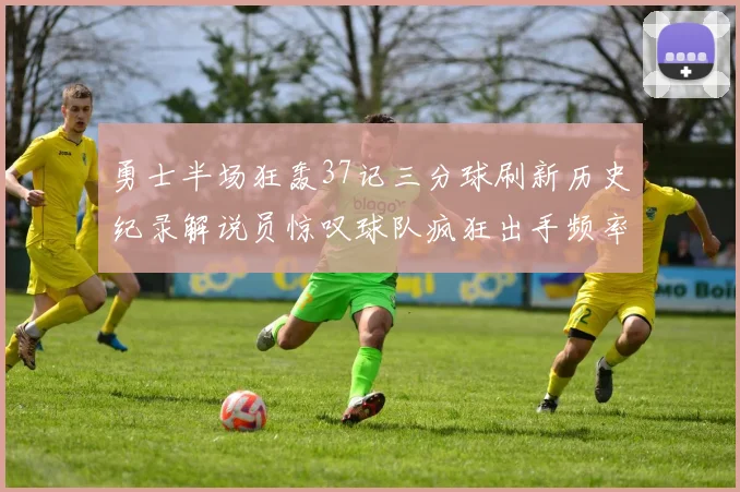 勇士半场狂轰37记三分球刷新历史纪录解说员惊叹球队疯狂出手频率