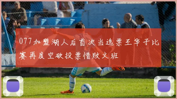 077加盟湖人后首次当选票王华子比赛再度空砍投票惜败文班