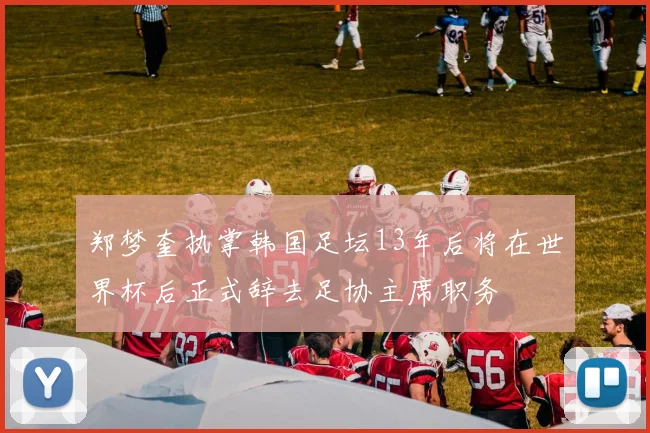 郑梦奎执掌韩国足坛13年后将在世界杯后正式辞去足协主席职务