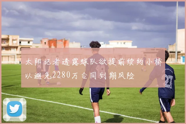 太阳记者透露球队欲提前续约小桥以避免2280万合同到期风险