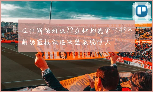 亚当斯场均仅22分钟却能拿下45个前场篮板领跑联盟表现惊人