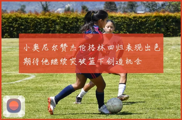 小奥尼尔赞杰伦格林回归表现出色期待他继续突破篮下创造机会