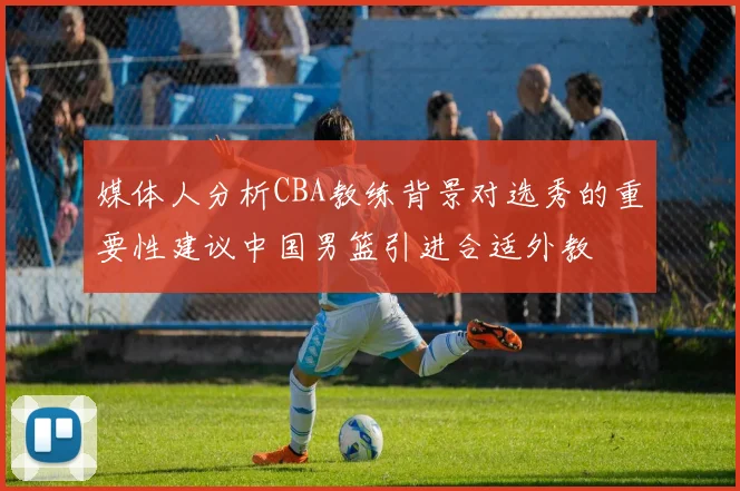 媒体人分析CBA教练背景对选秀的重要性建议中国男篮引进合适外教