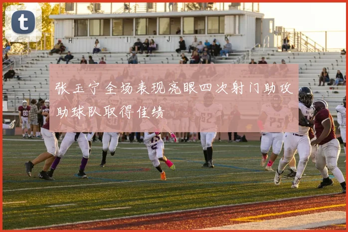 张玉宁全场表现亮眼四次射门助攻助球队取得佳绩