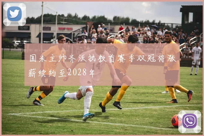 国米主帅齐沃执教首赛季双冠将涨薪续约至2028年