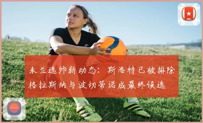 米兰选帅新动态：斯洛特已被排除格拉斯纳与波切蒂诺成最终候选