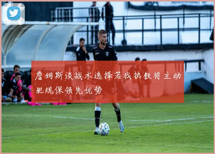 詹姆斯谈战术选择若我执教将主动犯规保领先优势