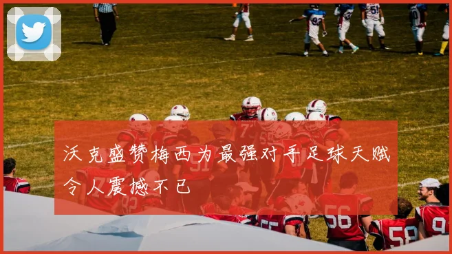 沃克盛赞梅西为最强对手足球天赋令人震撼不已