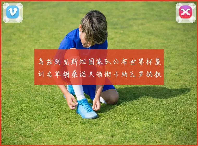 乌兹别克斯坦国家队公布世界杯集训名单胡桑诺夫领衔卡纳瓦罗执教