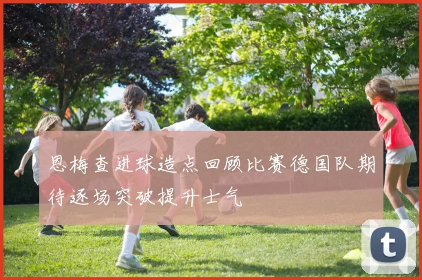 恩梅查进球造点回顾比赛德国队期待逐场突破提升士气