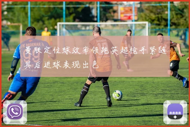 曼联定位球效率领跑英超枪手紧随其后进球表现出色