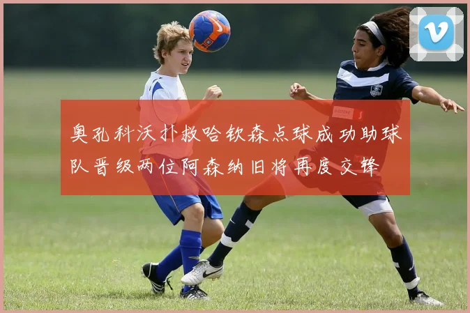 奥孔科沃扑救哈钦森点球成功助球队晋级两位阿森纳旧将再度交锋