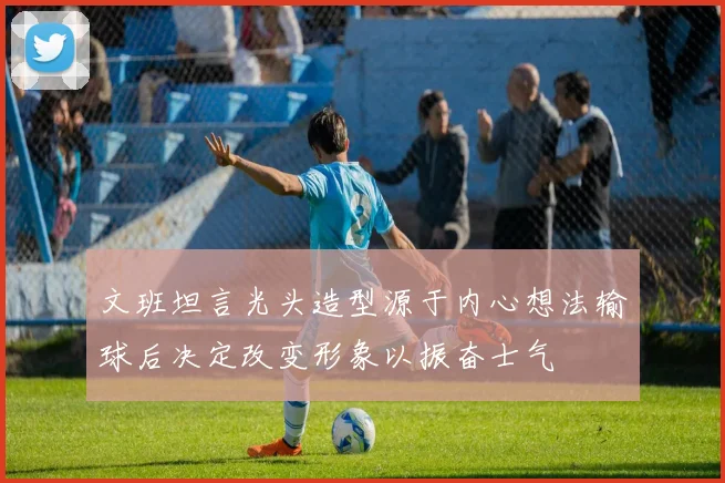 文班坦言光头造型源于内心想法输球后决定改变形象以振奋士气